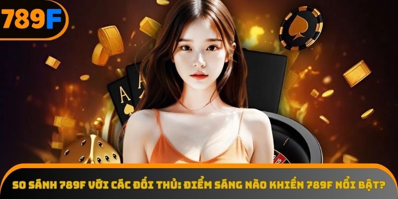 So sánh 789F với các đối thủ để thấy sự khác biệt